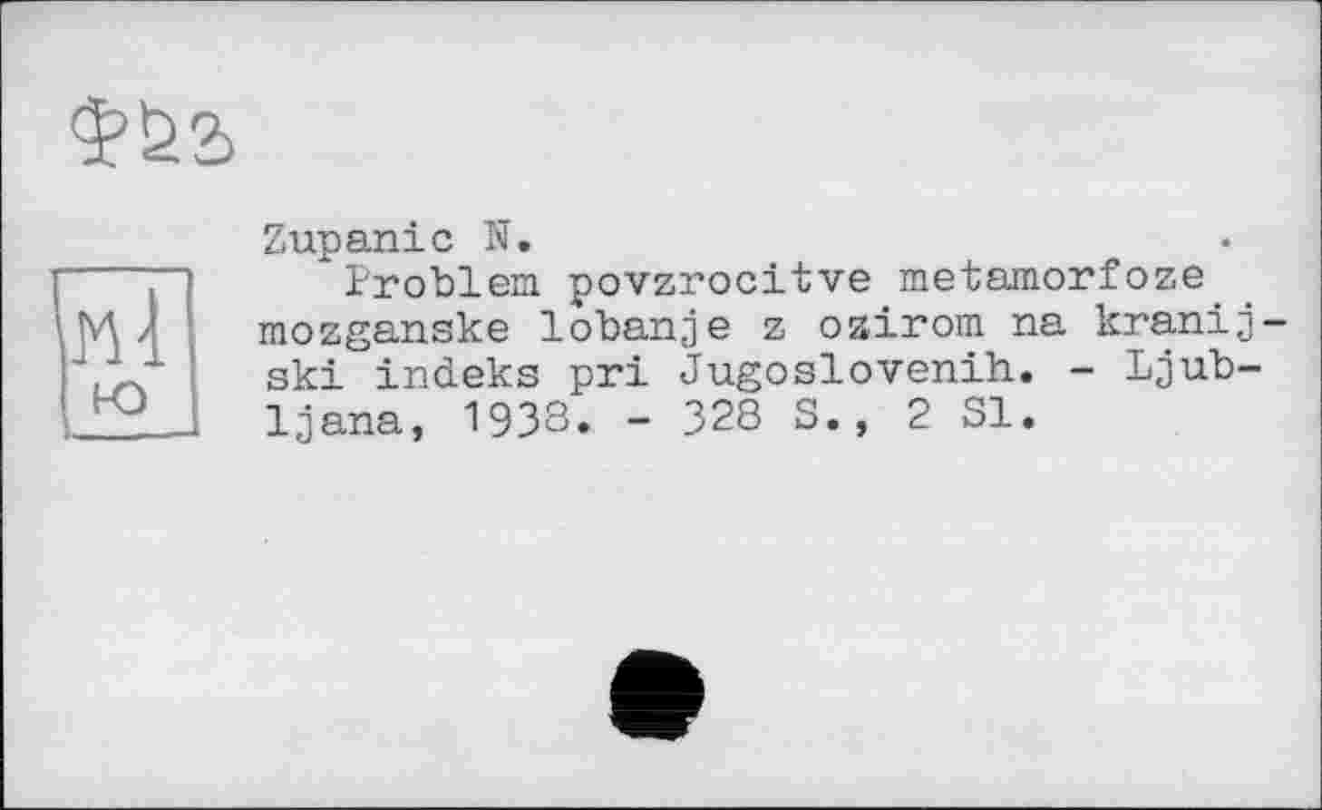 ﻿МІ
ю
Zupanic N.
" Problem povzrocitve metamorfoze mozganske lobanje z ozirom na kranij ski indeks pri Jugoslovenih. - Ljubljana, 1938. - 328 S., 2 SI.